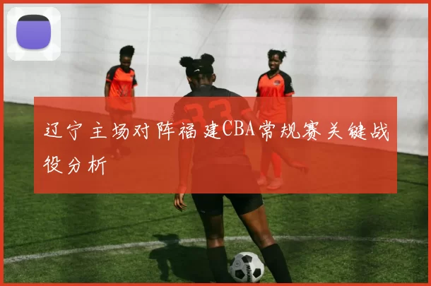 辽宁主场对阵福建CBA常规赛关键战役分析