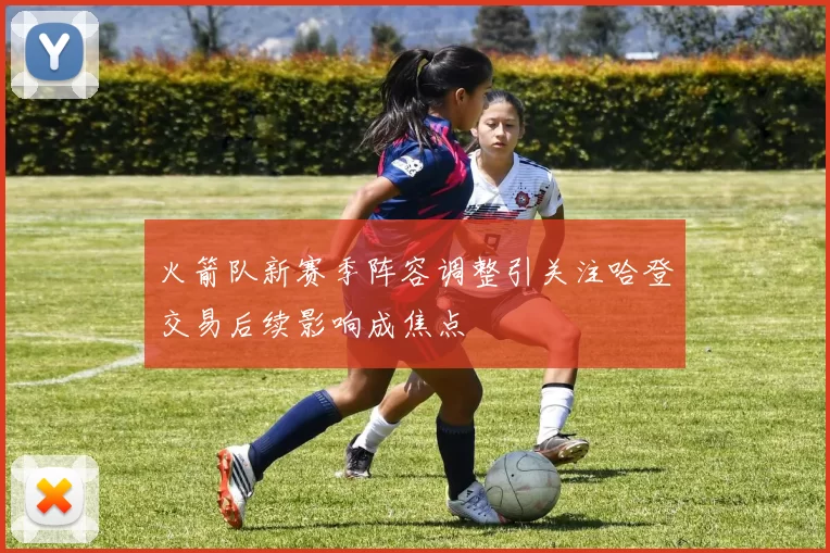 火箭队新赛季阵容调整引关注哈登交易后续影响成焦点
