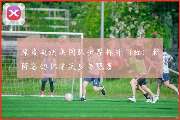 深度剖析美国队世界杯开门红:新阵容的化学反应与隐患