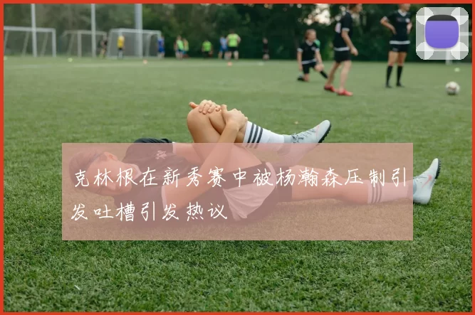 克林根在新秀赛中被杨瀚森压制引发吐槽引发热议