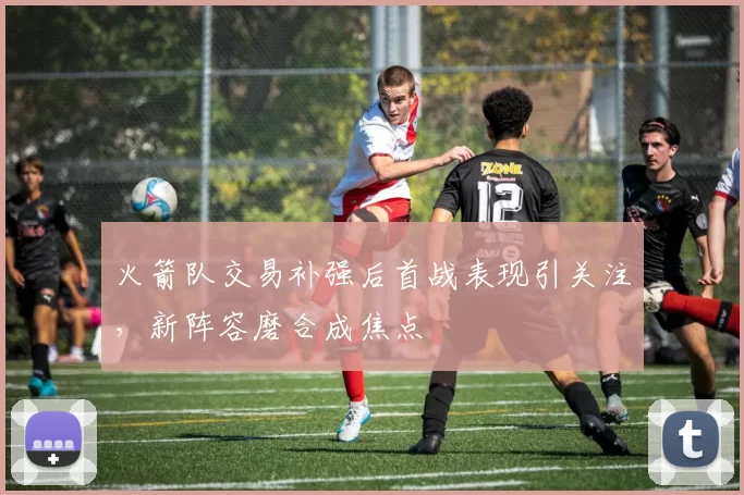 火箭队交易补强后首战表现引关注，新阵容磨合成焦点