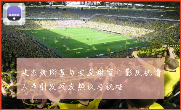 波杰姆斯基与女友甜蜜合影庆祝情人节引发网友热议与祝福