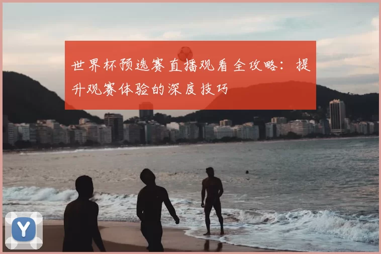 世界杯预选赛直播观看全攻略:提升观赛体验的深度技巧