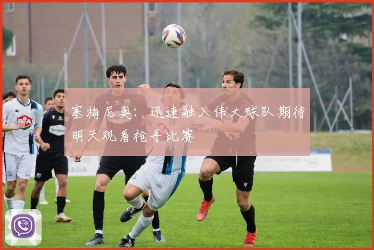 塞梅尼奥：迅速融入伟大球队期待明天观看枪手比赛