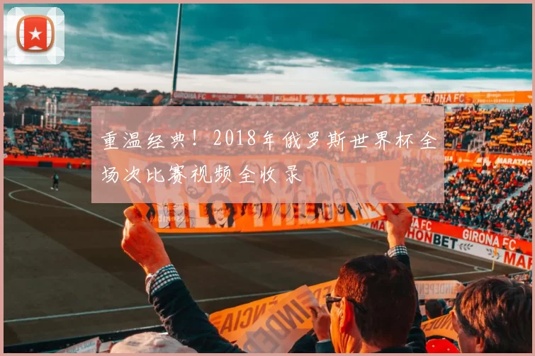 重温经典！2018年俄罗斯世界杯全场次比赛视频全收录