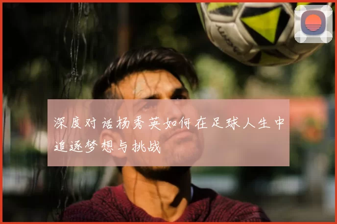 深度对话杨秀英如何在足球人生中追逐梦想与挑战