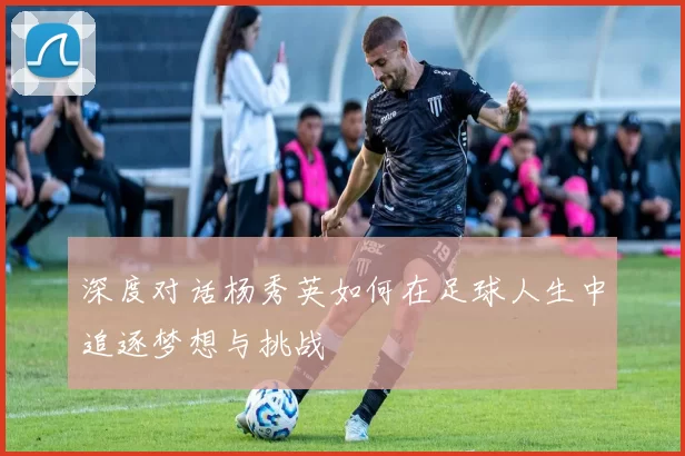 深度对话杨秀英如何在足球人生中追逐梦想与挑战