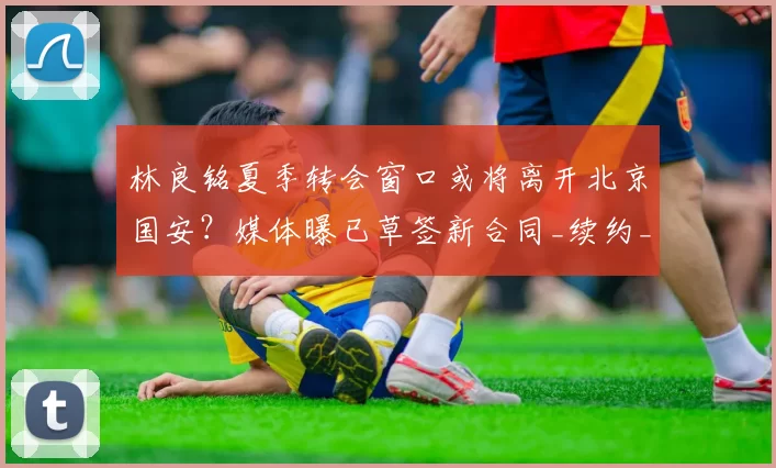 林良铭夏季转会窗口或将离开北京国安？媒体曝已草签新合同_续约_薪资_马永明