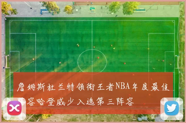 詹姆斯杜兰特领衔王者NBA年度最佳阵容哈登威少入选第三阵容