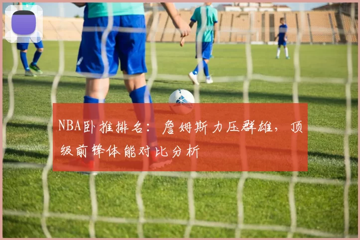 NBA卧推排名：詹姆斯力压群雄，顶级前锋体能对比分析