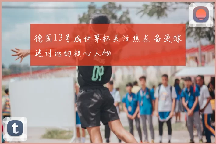 德国13号成世界杯关注焦点 备受球迷讨论的核心人物