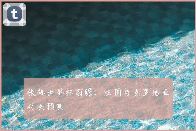 张路世界杯前瞻：法国与克罗地亚对决预测