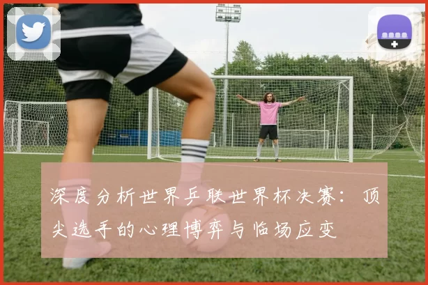 深度分析世界乒联世界杯决赛：顶尖选手的心理博弈与临场应变