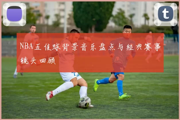 NBA五佳球背景音乐盘点与经典赛事镜头回顾