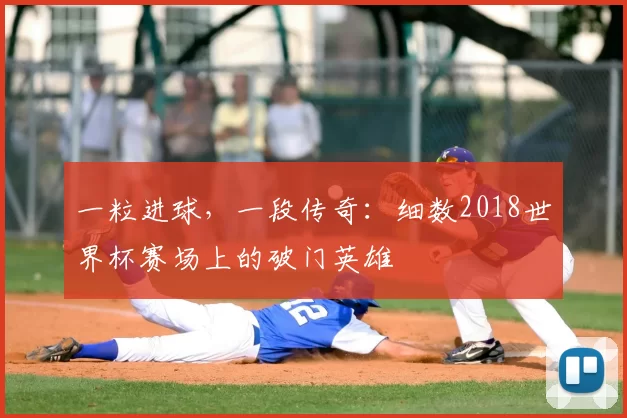 一粒进球,一段传奇:细数2018世界杯赛场上的破门英雄