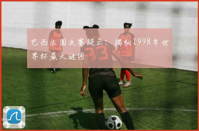 巴西法国决赛疑云:揭秘1998年世界杯最大谜团