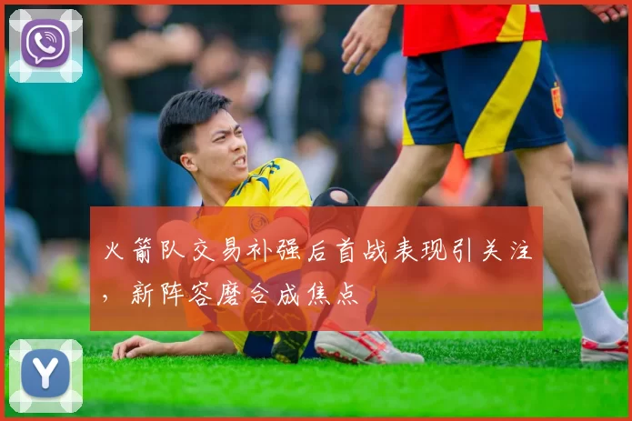 火箭队交易补强后首战表现引关注，新阵容磨合成焦点