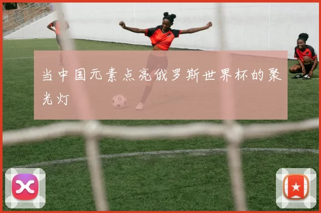 当中国元素点亮俄罗斯世界杯的聚光灯