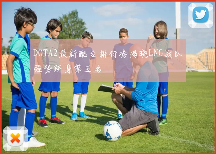 DOTA2最新配合排行榜揭晓LNG战队强势跻身第五名