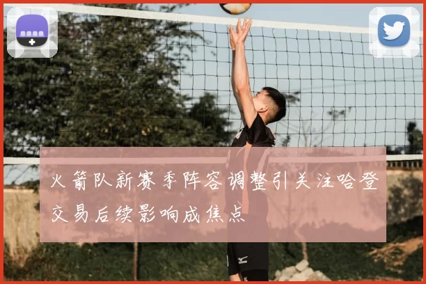 火箭队新赛季阵容调整引关注哈登交易后续影响成焦点