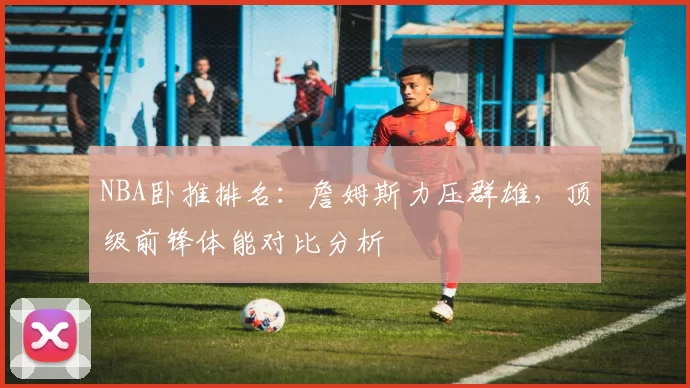 NBA卧推排名:詹姆斯力压群雄,顶级前锋体能对比分析