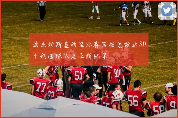 波杰姆斯基两场比赛篮板总数达30个创造球队后卫新纪录