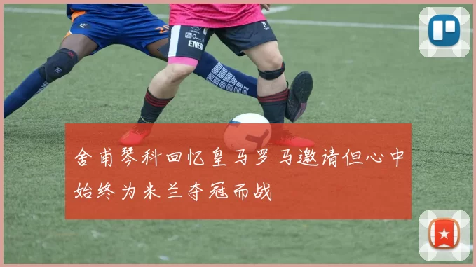 舍甫琴科回忆皇马罗马邀请但心中始终为米兰夺冠而战