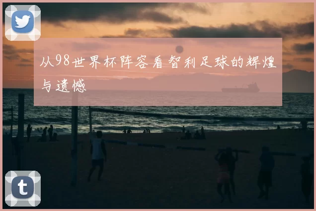 从98世界杯阵容看智利足球的辉煌与遗憾