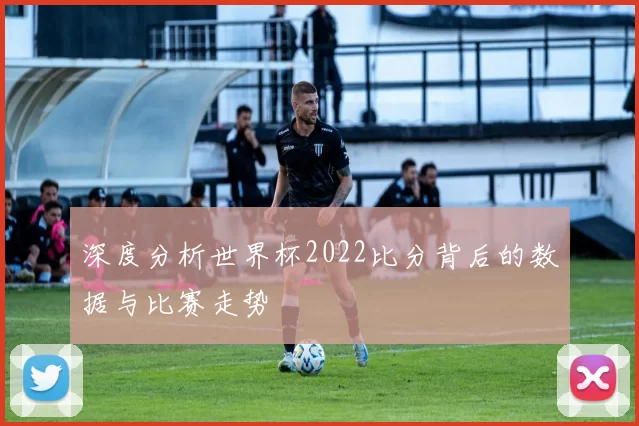 深度分析世界杯2022比分背后的数据与比赛走势
