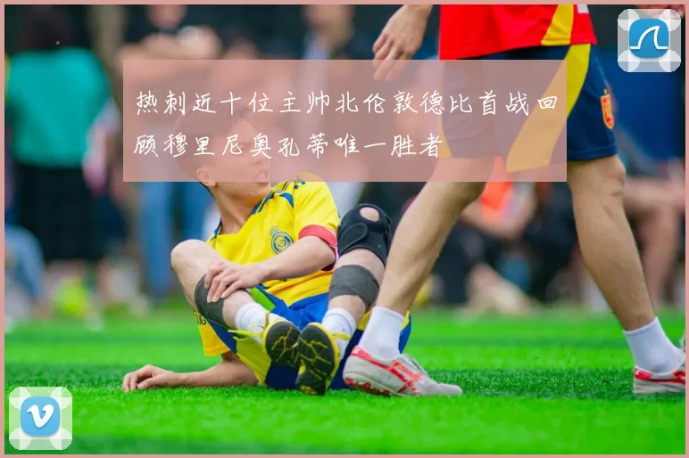 热刺近十位主帅北伦敦德比首战回顾穆里尼奥孔蒂唯一胜者