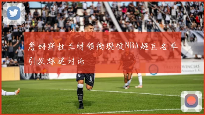 詹姆斯杜兰特领衔现役NBA超巨名单引发球迷讨论