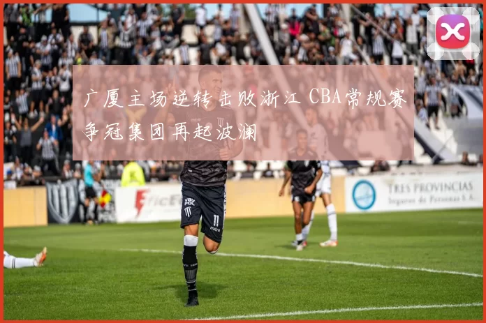 广厦主场逆转击败浙江 CBA常规赛争冠集团再起波澜