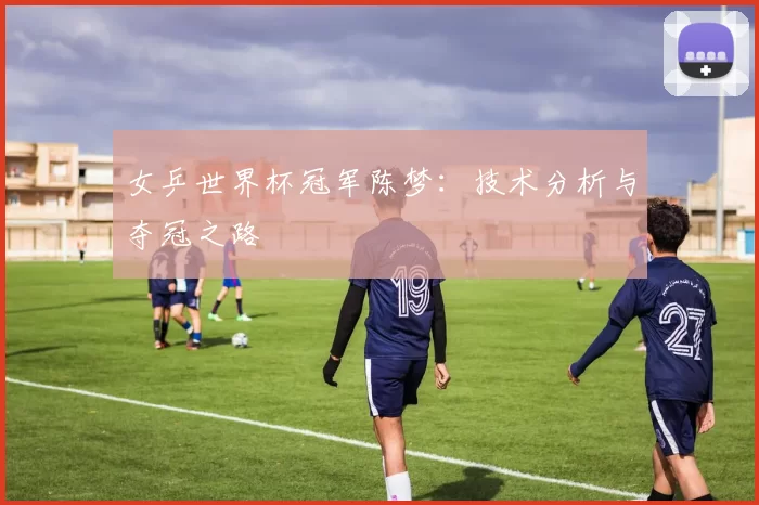 女乒世界杯冠军陈梦：技术分析与夺冠之路