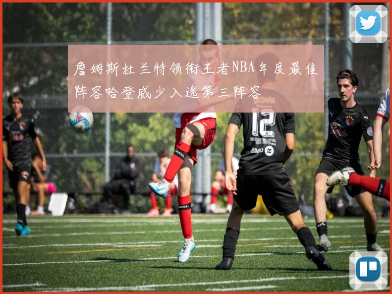 詹姆斯杜兰特领衔王者NBA年度最佳阵容哈登威少入选第三阵容
