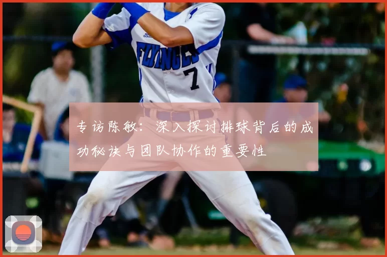 专访陈敏：深入探讨排球背后的成功秘诀与团队协作的重要性