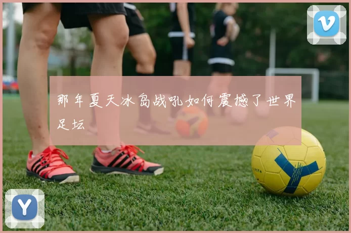 那年夏天冰岛战吼如何震撼了世界足坛
