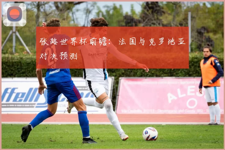 张路世界杯前瞻：法国与克罗地亚对决预测