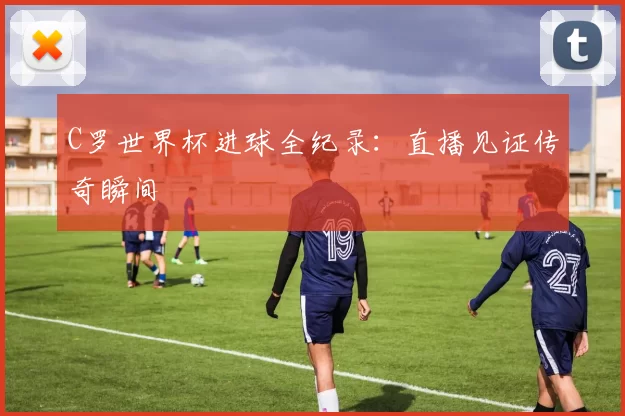 C罗世界杯进球全纪录:直播见证传奇瞬间