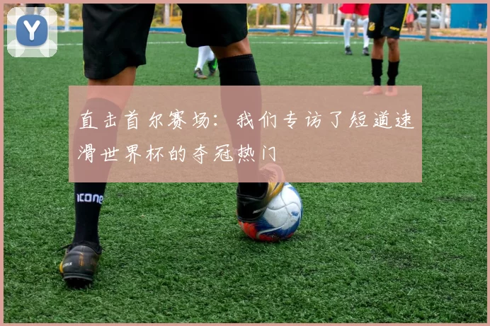 直击首尔赛场：我们专访了短道速滑世界杯的夺冠热门