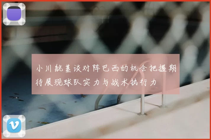 小川航基谈对阵巴西的机会把握期待展现球队实力与战术执行力