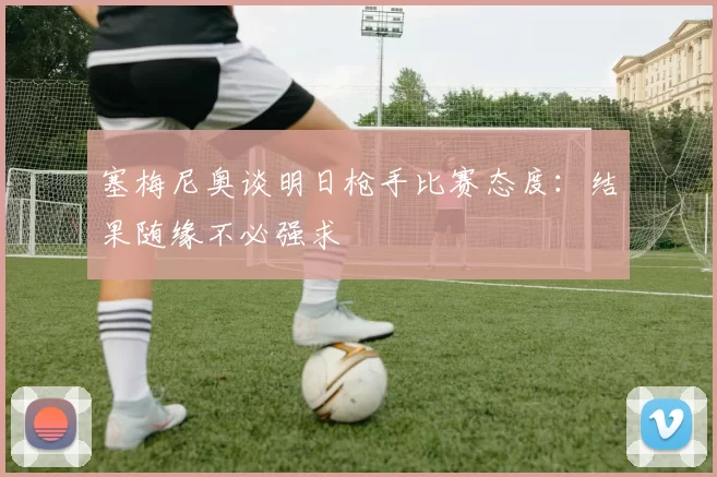 塞梅尼奥谈明日枪手比赛态度：结果随缘不必强求