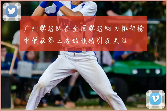 广州攀岩队在全国攀岩耐力排行榜中荣获第三名的佳绩引发关注