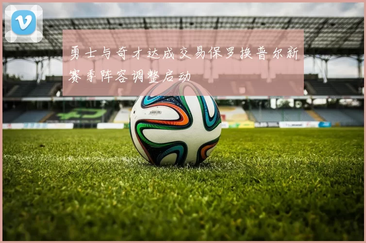 勇士与奇才达成交易保罗换普尔新赛季阵容调整启动