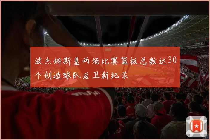 波杰姆斯基两场比赛篮板总数达30个创造球队后卫新纪录