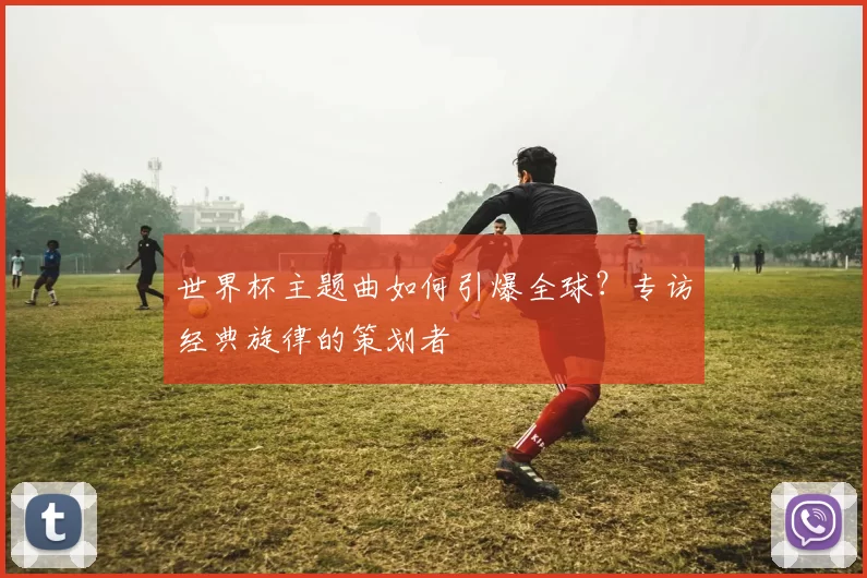 世界杯主题曲如何引爆全球?专访经典旋律的策划者