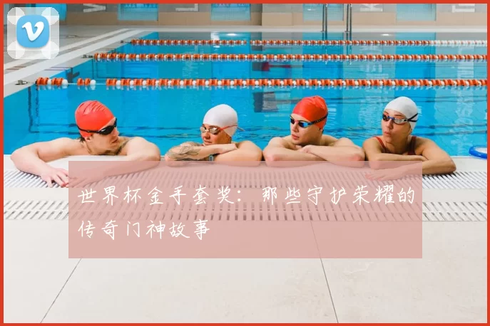 世界杯金手套奖:那些守护荣耀的传奇门神故事