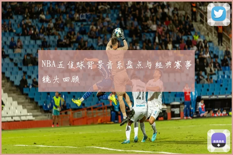 NBA五佳球背景音乐盘点与经典赛事镜头回顾