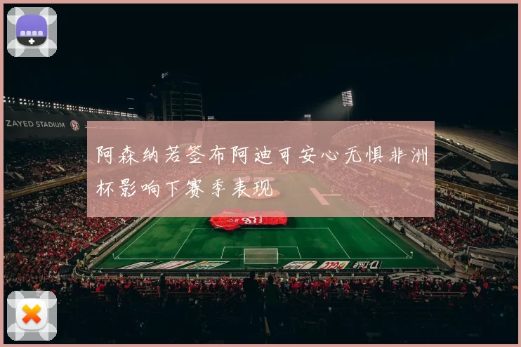 阿森纳若签布阿迪可安心无惧非洲杯影响下赛季表现