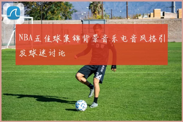 NBA五佳球集锦背景音乐电音风格引发球迷讨论