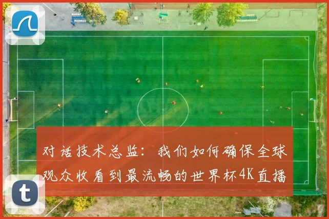对话技术总监:我们如何确保全球观众收看到最流畅的世界杯4K直播